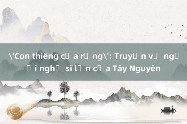 'Con thiêng của rừng': Truyện về người nghệ sĩ lớn của Tây Nguyên