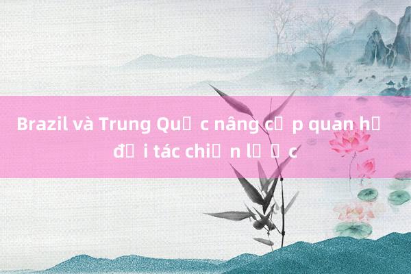 Brazil và Trung Quốc nâng cấp quan hệ đối tác chiến lược