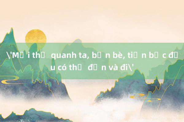 'Mọi thứ quanh ta， bạn bè， tiền bạc đều có thể đến và đi'