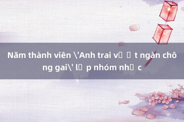 Năm thành viên 'Anh trai vượt ngàn chông gai' lập nhóm nhạc