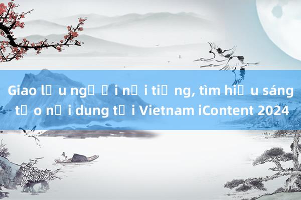 Giao lưu người nổi tiếng， tìm hiểu sáng tạo nội dung tại Vietnam iContent 2024