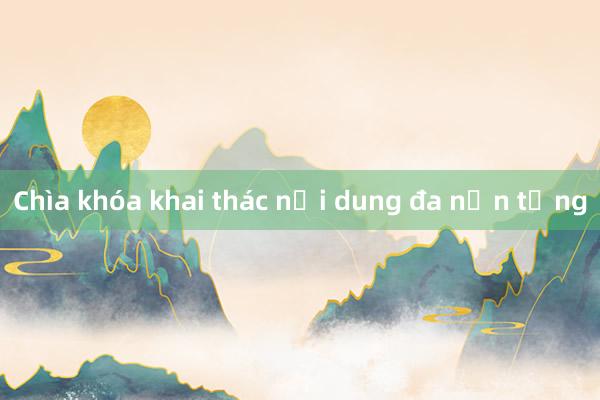 Chìa khóa khai thác nội dung đa nền tảng