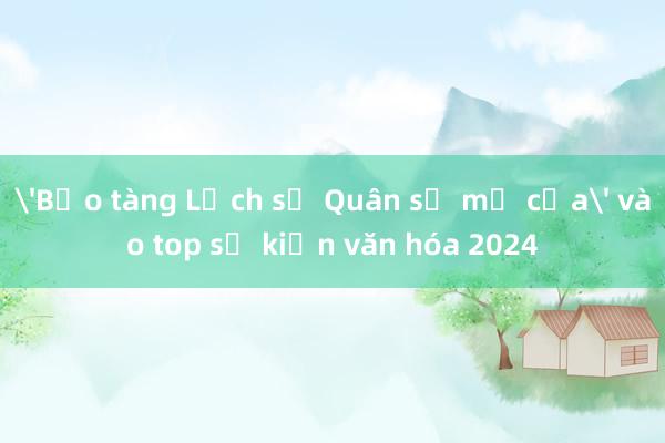 'Bảo tàng Lịch sử Quân sự mở cửa' vào top sự kiện văn hóa 2024