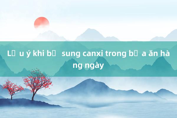 Lưu ý khi bổ sung canxi trong bữa ăn hàng ngày