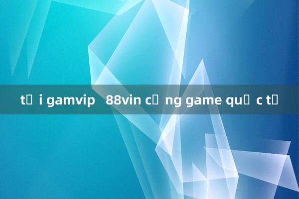 tải gamvip   88vin cổng game quốc tế