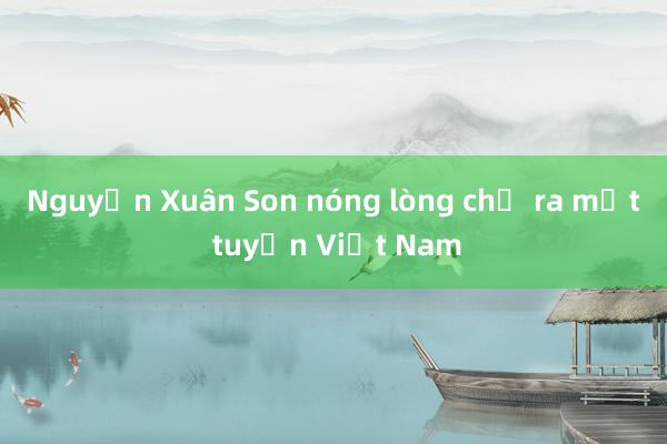 Nguyễn Xuân Son nóng lòng chờ ra mắt tuyển Việt Nam