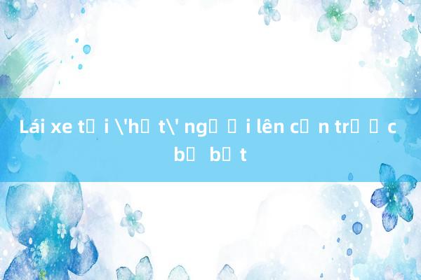 Lái xe tải 'hất' người lên cản trước bị bắt