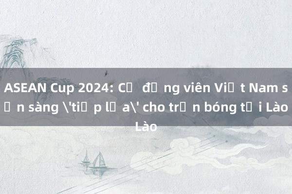 ASEAN Cup 2024: Cổ động viên Việt Nam sẵn sàng 'tiếp lửa' cho trận bóng tại Lào