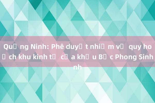 Quảng Ninh: Phê duyệt nhiệm vụ quy hoạch khu kinh tế cửa khẩu Bắc Phong Sinh