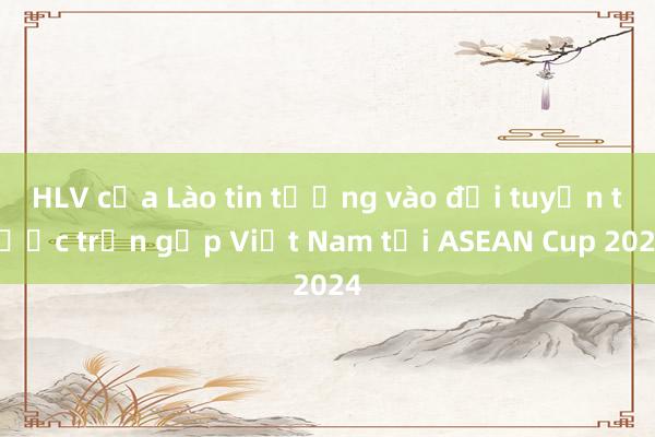 HLV của Lào tin tưởng vào đội tuyển trước trận gặp Việt Nam tại ASEAN Cup 2024