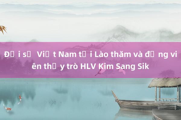 Đại sứ Việt Nam tại Lào thăm và động viên thầy trò HLV Kim Sang Sik