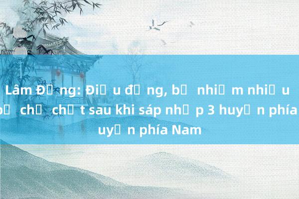 Lâm Đồng: Điều động， bổ nhiệm nhiều cán bộ chủ chốt sau khi sáp nhập 3 huyện phía Nam