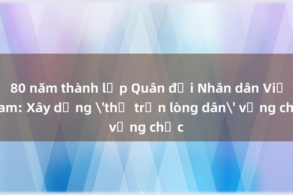 80 năm thành lập Quân đội Nhân dân Việt Nam: Xây dựng 'thế trận lòng dân' vững chắc