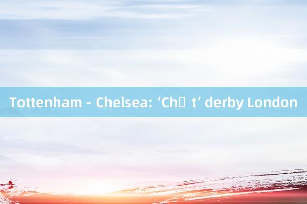 Tottenham - Chelsea: ‘Chất’ derby London