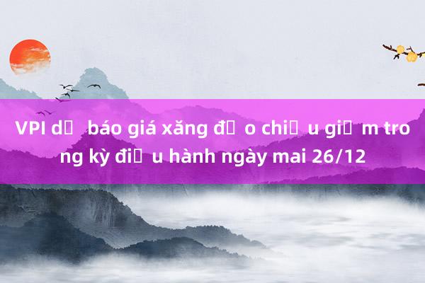 VPI dự báo giá xăng đảo chiều giảm trong kỳ điều hành ngày mai 26/12