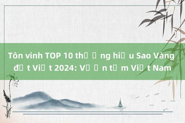 Tôn vinh TOP 10 thương hiệu Sao Vàng đất Việt 2024: Vươn tầm Việt Nam 