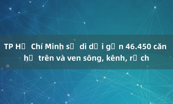 TP Hồ Chí Minh sẽ di dời gần 46.450 căn hộ trên và ven sông， kênh， rạch