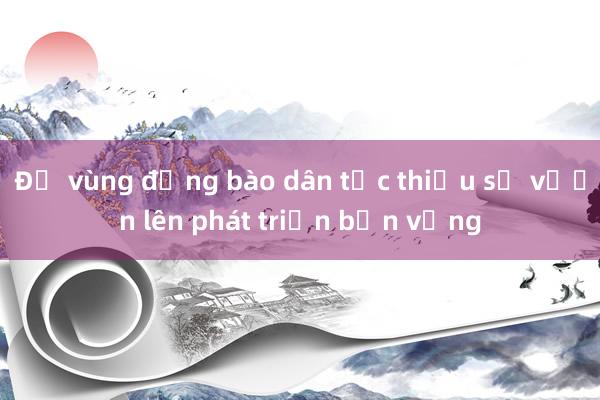 Để vùng đồng bào dân tộc thiểu số vươn lên phát triển bền vững