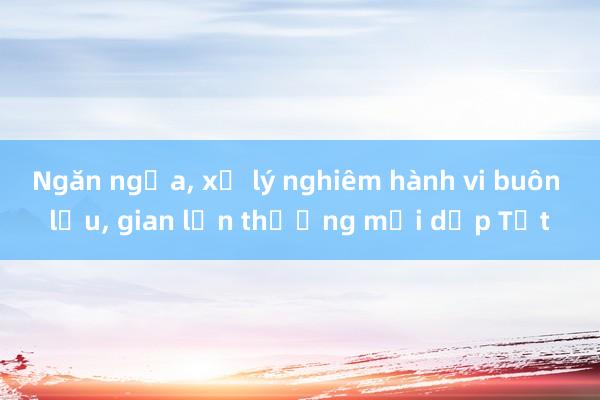 Ngăn ngừa， xử lý nghiêm hành vi buôn lậu， gian lận thương mại dịp Tết