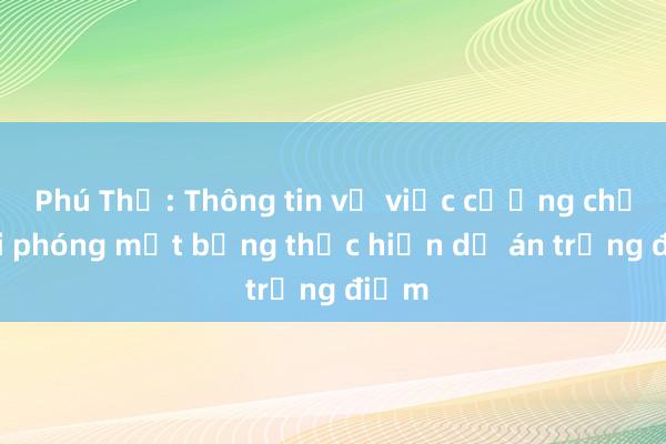 Phú Thọ: Thông tin về việc cưỡng chế giải phóng mặt bằng thực hiện dự án trọng điểm