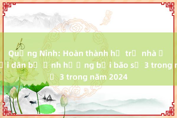 Quảng Ninh: Hoàn thành hỗ trợ nhà ở cho người dân bị ảnh hưởng bởi bão số 3 trong năm 2024