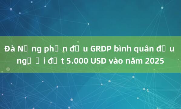 Đà Nẵng phấn đấu GRDP bình quân đầu người đạt 5.000 USD vào năm 2025