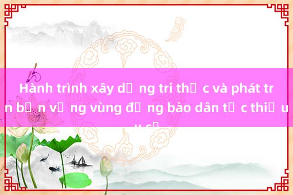 Hành trình xây dựng tri thức và phát triển bền vững vùng đồng bào dân tộc thiểu số