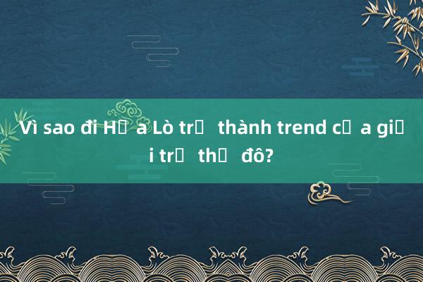 Vì sao đi Hỏa Lò trở thành trend của giới trẻ thủ đô?