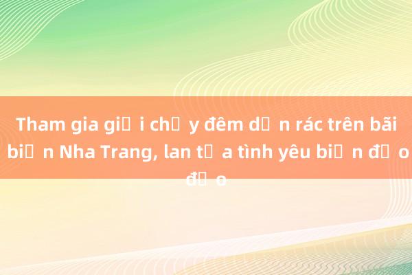 Tham gia giải chạy đêm dọn rác trên bãi biển Nha Trang， lan tỏa tình yêu biển đảo