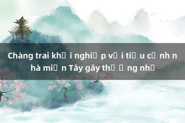 Chàng trai khởi nghiệp với tiểu cảnh nhà miền Tây gây thương nhớ