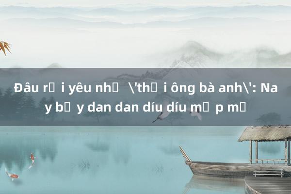 Đâu rồi yêu như 'thời ông bà anh': Nay bẫy dan dan díu díu mập mờ