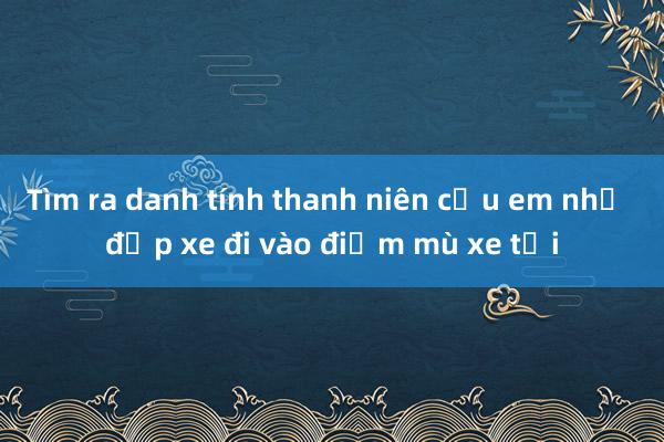 Tìm ra danh tính thanh niên cứu em nhỏ đạp xe đi vào điểm mù xe tải