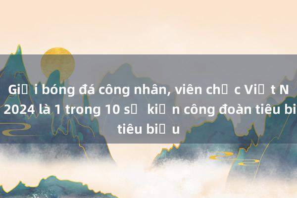 Giải bóng đá công nhân， viên chức Việt Nam 2024 là 1 trong 10 sự kiện công đoàn tiêu biểu