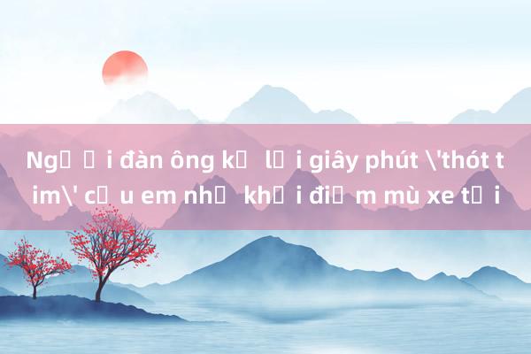 Người đàn ông kể lại giây phút 'thót tim' cứu em nhỏ khỏi điểm mù xe tải