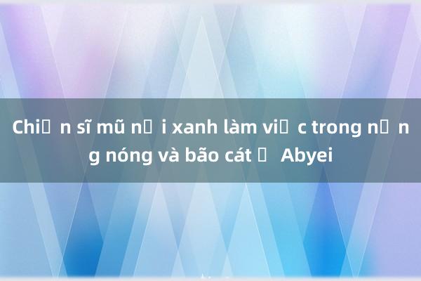 Chiến sĩ mũ nồi xanh làm việc trong nắng nóng và bão cát ở Abyei