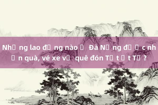 Những lao động nào ở Đà Nẵng được nhận quà， vé xe về quê đón Tết Ất Tỵ?