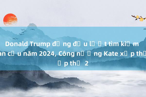 Donald Trump đứng đầu lượt tìm kiếm toàn cầu năm 2024， Công nương Kate xếp thứ 2