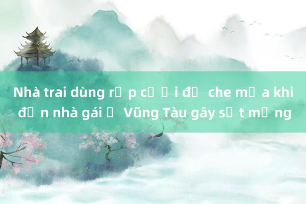 Nhà trai dùng rạp cưới để che mưa khi đến nhà gái ở Vũng Tàu gây sốt mạng