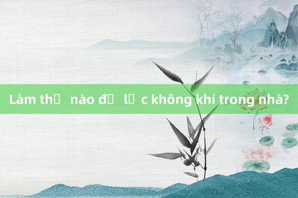 Làm thế nào để lọc không khí trong nhà?