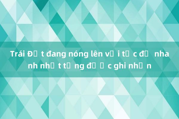 Trái Đất đang nóng lên với tốc độ nhanh nhất từng được ghi nhận