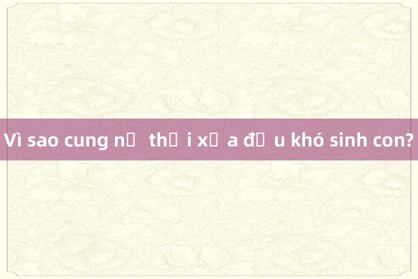 Vì sao cung nữ thời xưa đều khó sinh con?