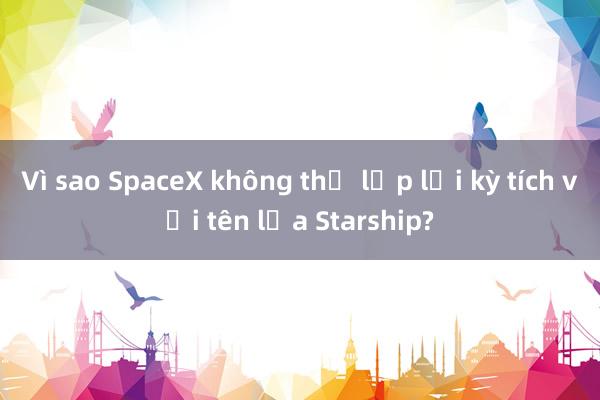 Vì sao SpaceX không thể lặp lại kỳ tích với tên lửa Starship?