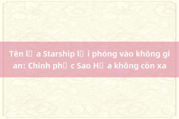 Tên lửa Starship lại phóng vào không gian: Chinh phục Sao Hỏa không còn xa