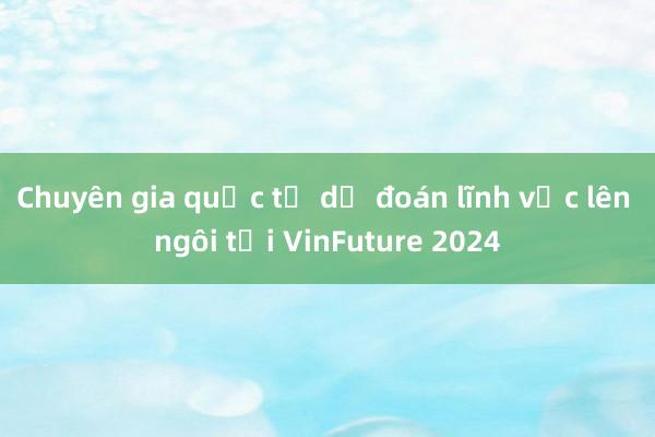 Chuyên gia quốc tế dự đoán lĩnh vực lên ngôi tại VinFuture 2024