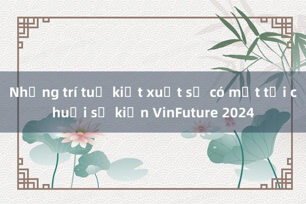 Những trí tuệ kiệt xuất sẽ có mặt tại chuỗi sự kiện VinFuture 2024