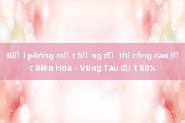 Giải phóng mặt bằng để thi công cao tốc Biên Hòa - Vũng Tàu đạt 80%