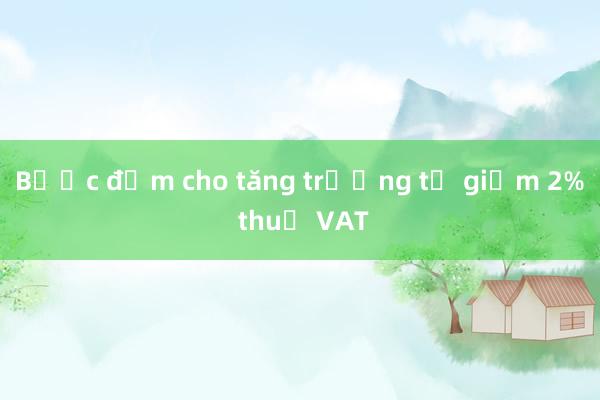 Bước đệm cho tăng trưởng từ giảm 2% thuế VAT