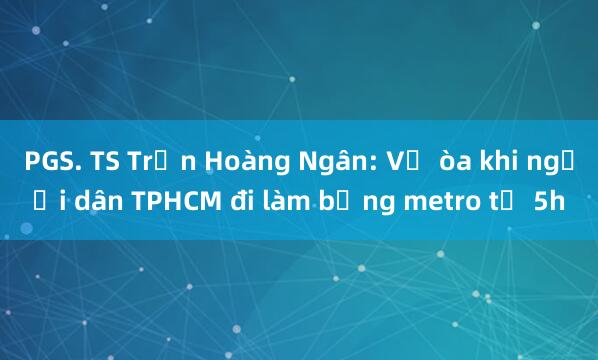 PGS. TS Trần Hoàng Ngân: Vỡ òa khi người dân TPHCM đi làm bằng metro từ 5h