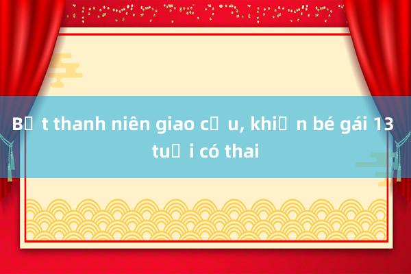 Bắt thanh niên giao cấu， khiến bé gái 13 tuổi có thai