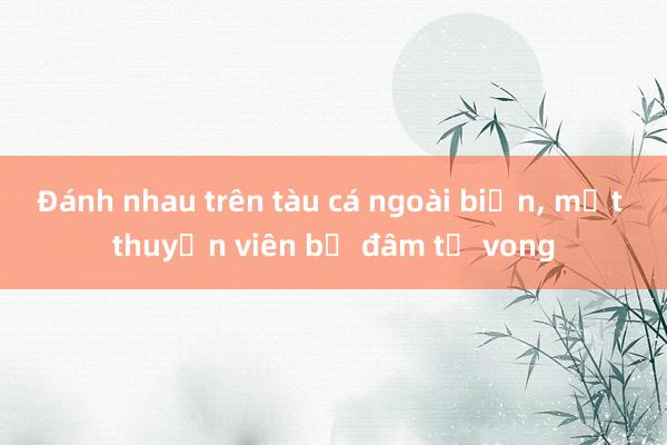 Đánh nhau trên tàu cá ngoài biển， một thuyền viên bị đâm tử vong